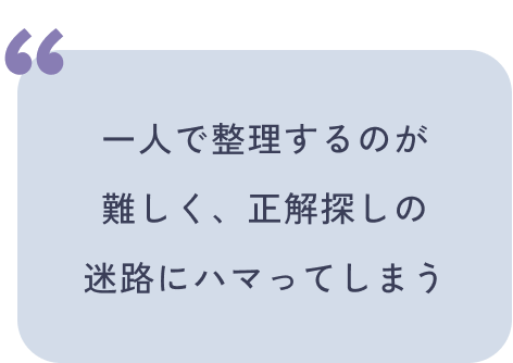 一人で整理するのが
難しく、正解探しの
迷路にハマってしまう